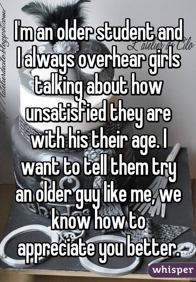 I'm an older student and I always overhear girls talking about how unsatisfied they are with his their age. I want to tell them try an older guy like me, we know how to appreciate you better.