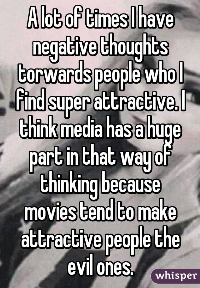 A lot of times I have negative thoughts torwards people who I find super attractive. I think media has a huge part in that way of thinking because movies tend to make attractive people the evil ones.