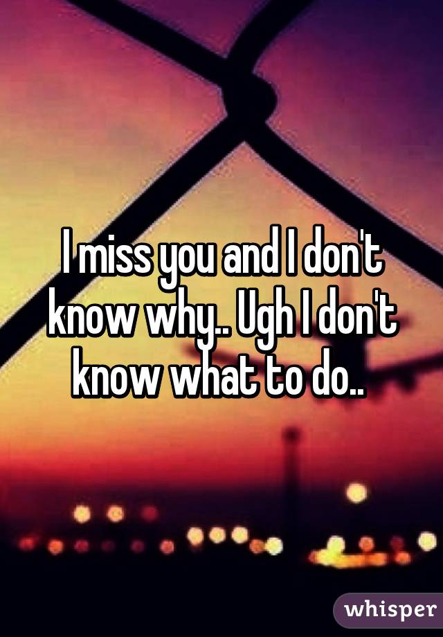 I miss you and I don't know why.. Ugh I don't know what to do.. 