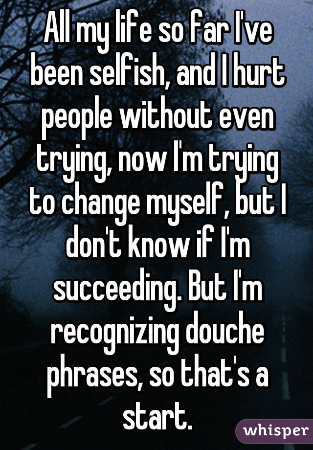 All my life so far I've been selfish, and I hurt people without even trying, now I'm trying to change myself, but I don't know if I'm succeeding. But I'm recognizing douche phrases, so that's a start.