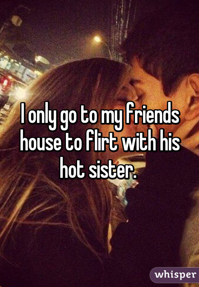 I only go to my friends house to flirt with his hot sister. 