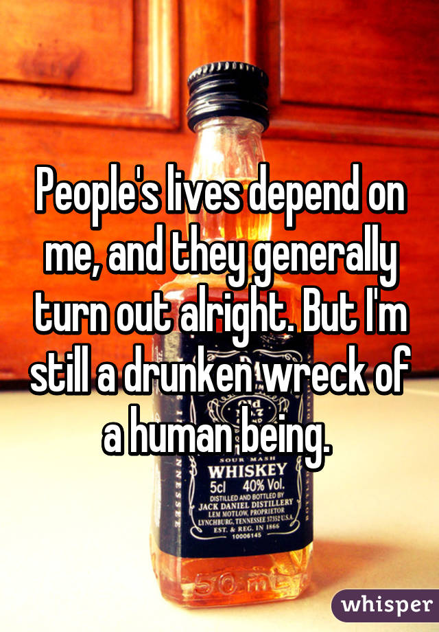 People's lives depend on me, and they generally turn out alright. But I'm still a drunken wreck of a human being. 