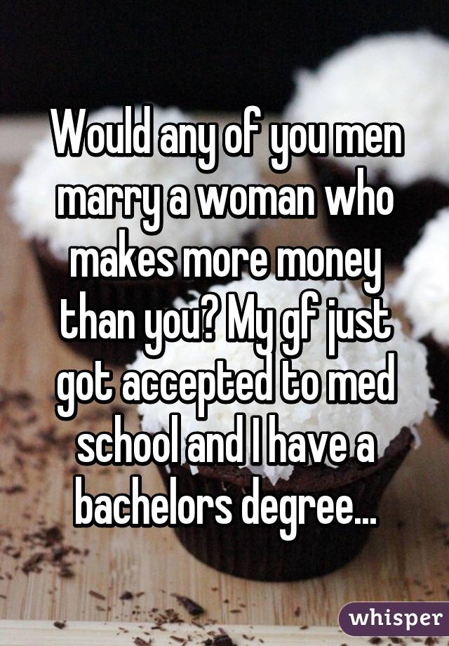 Would any of you men marry a woman who makes more money than you? My gf just got accepted to med school and I have a bachelors degree...