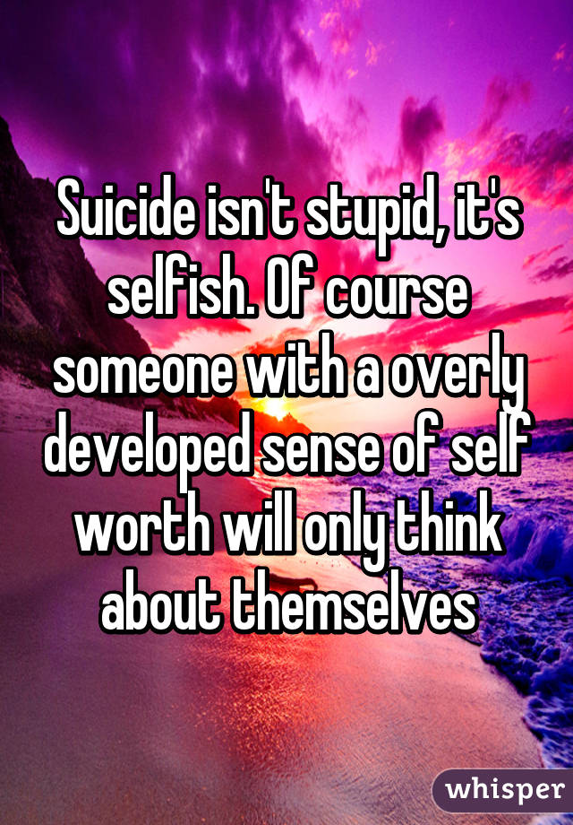 Suicide isn't stupid, it's selfish. Of course someone with a overly developed sense of self worth will only think about themselves