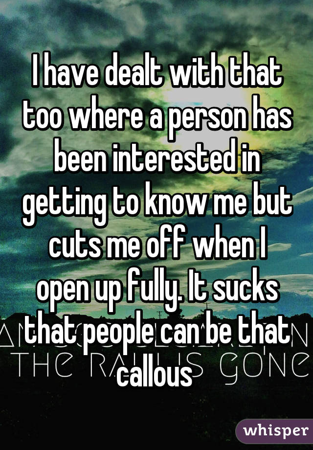 I have dealt with that too where a person has been interested in getting to know me but cuts me off when I open up fully. It sucks that people can be that callous 