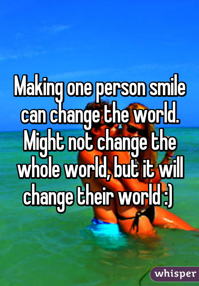 Making one person smile can change the world. Might not change the whole world, but it will change their world :) 