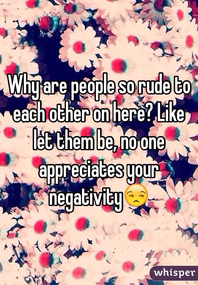Why are people so rude to each other on here? Like let them be, no one appreciates your negativity😒