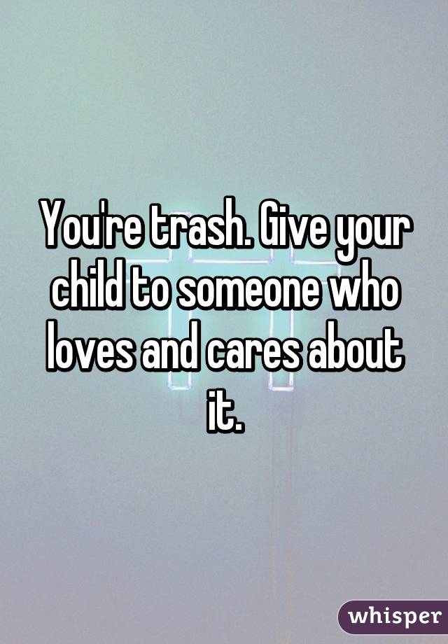You're trash. Give your child to someone who loves and cares about it.
