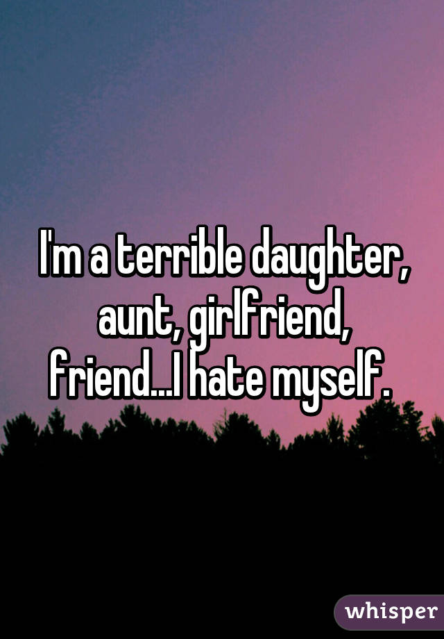 I'm a terrible daughter, aunt, girlfriend, friend...I hate myself. 