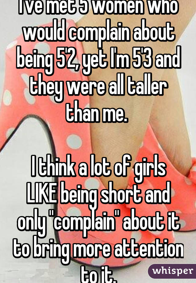 I've met 5 women who would complain about being 5'2, yet I'm 5'3 and they were all taller than me. 

I think a lot of girls LIKE being short and only "complain" about it to bring more attention to it.