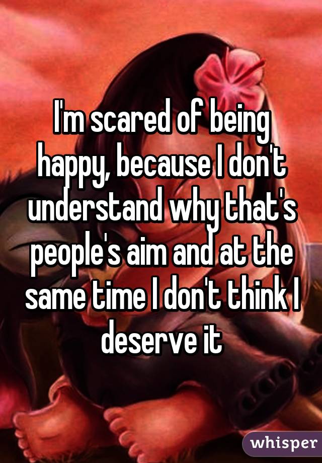 I'm scared of being happy, because I don't understand why that's people's aim and at the same time I don't think I deserve it