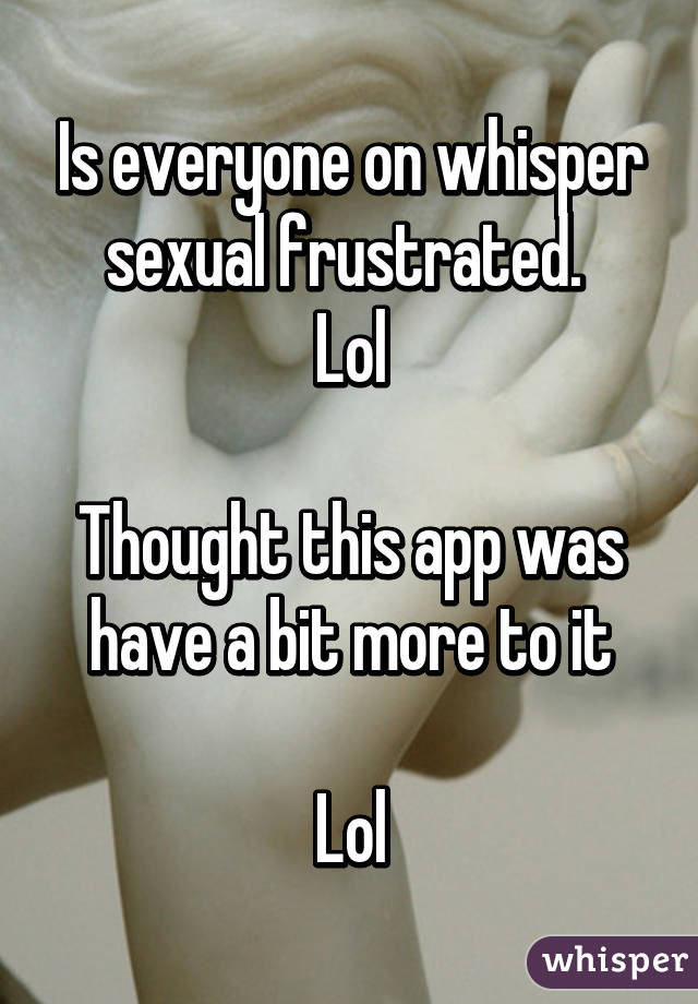 Is everyone on whisper sexual frustrated. 
Lol

Thought this app was have a bit more to it

Lol