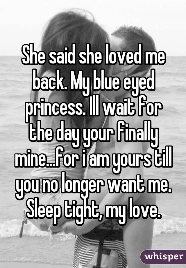 She said she loved me back. My blue eyed princess. Ill wait for the day your finally mine...for i am yours till you no longer want me. Sleep tight, my love.
