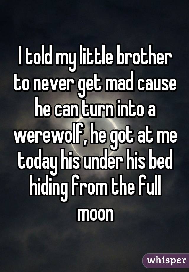 I told my little brother to never get mad cause he can turn into a werewolf, he got at me today his under his bed hiding from the full moon