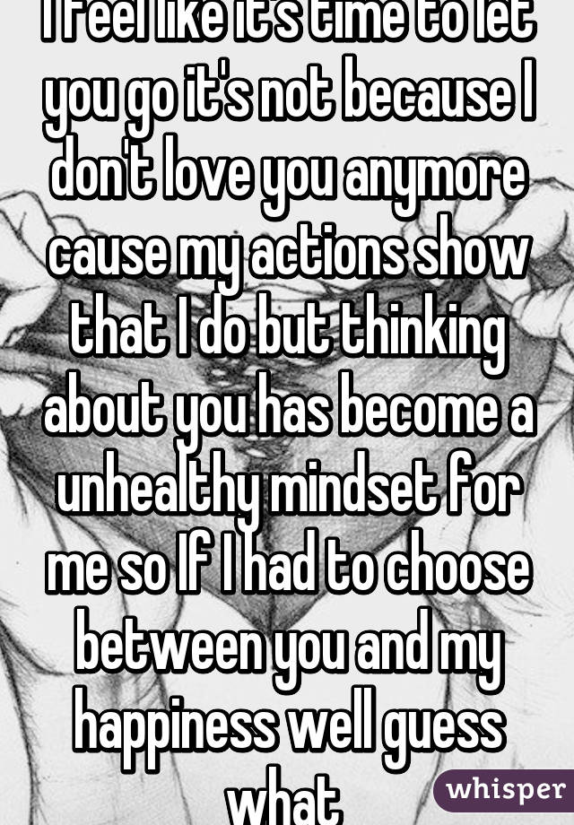 I feel like it's time to let you go it's not because I don't love you anymore cause my actions show that I do but thinking about you has become a unhealthy mindset for me so If I had to choose between you and my happiness well guess what 
