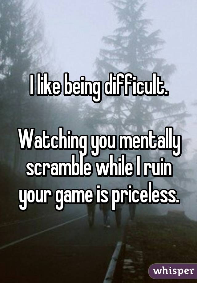 I like being difficult.

Watching you mentally scramble while I ruin your game is priceless.