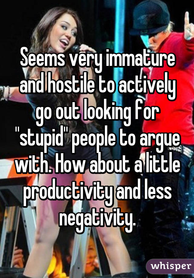 Seems very immature and hostile to actively go out looking for "stupid" people to argue with. How about a little productivity and less negativity.
