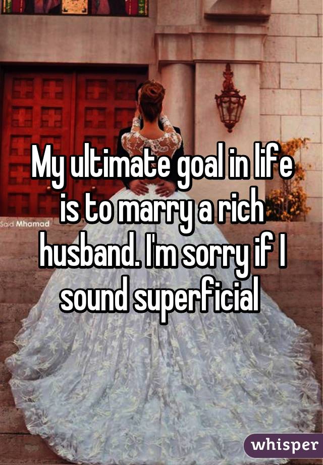My ultimate goal in life is to marry a rich husband. I'm sorry if I sound superficial 