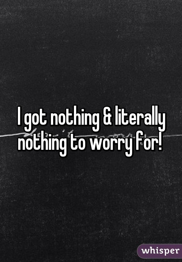 I got nothing & literally nothing to worry for! 
