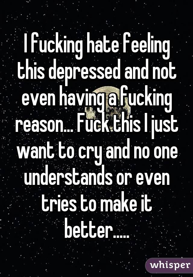 I fucking hate feeling this depressed and not even having a fucking reason... Fuck this I just want to cry and no one understands or even tries to make it better.....