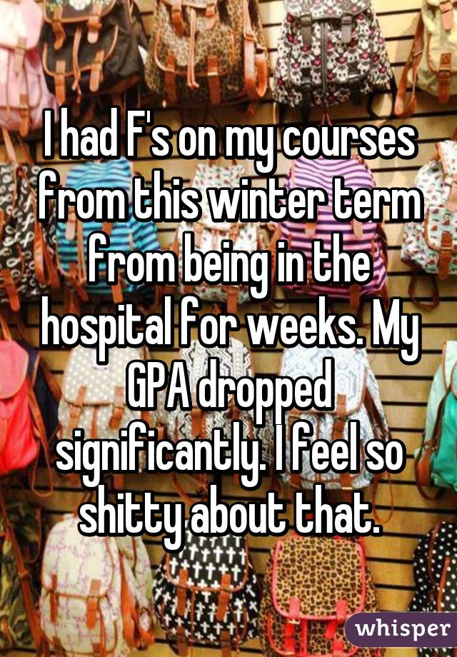 I had F's on my courses from this winter term from being in the hospital for weeks. My GPA dropped significantly. I feel so shitty about that.