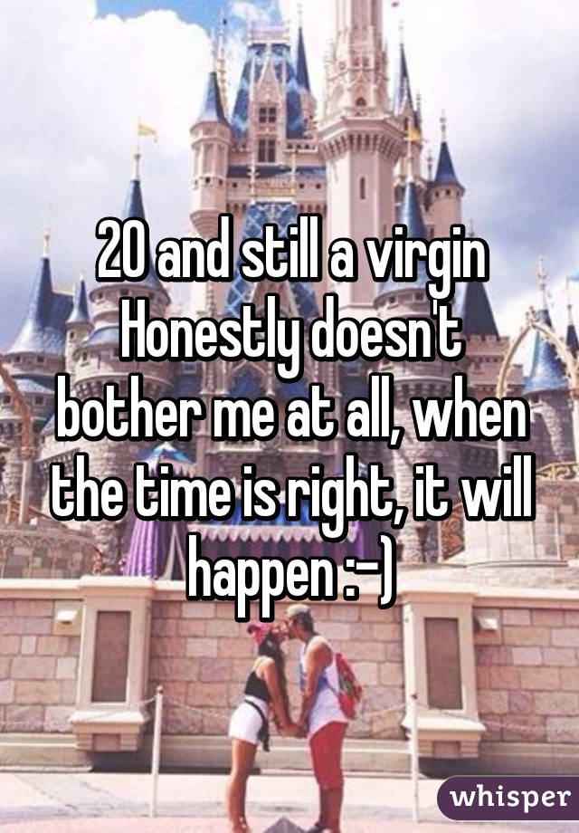 20 and still a virgin
Honestly doesn't bother me at all, when the time is right, it will happen :-)