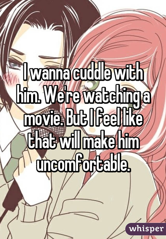 I wanna cuddle with him. We're watching a movie. But I feel like that will make him uncomfortable.