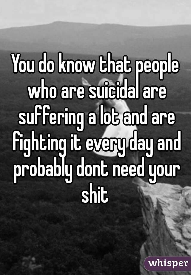 You do know that people who are suicidal are suffering a lot and are fighting it every day and probably dont need your shit 
