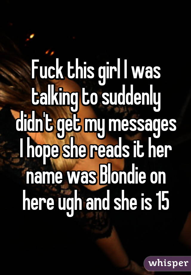 Fuck this girl I was talking to suddenly didn't get my messages I hope she reads it her name was Blondie on here ugh and she is 15