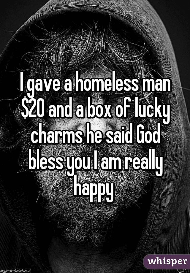 I gave a homeless man $20 and a box of lucky charms he said God bless you I am really happy 