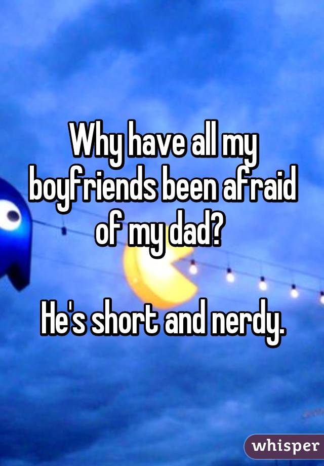 Why have all my boyfriends been afraid of my dad? 

He's short and nerdy.