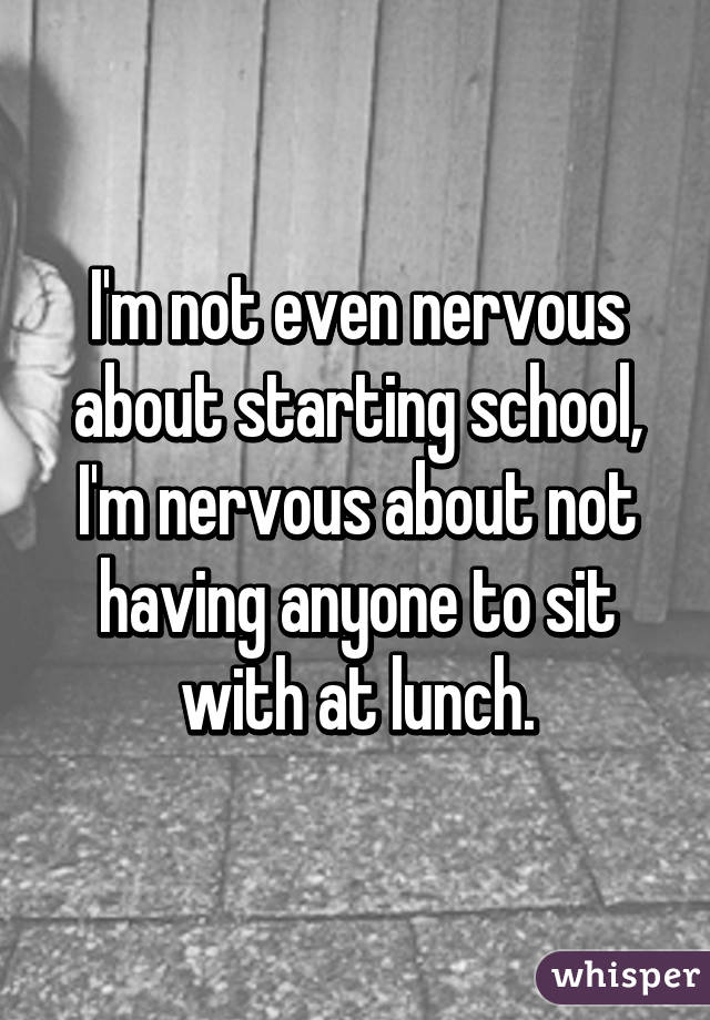 I'm not even nervous about starting school, I'm nervous about not having anyone to sit with at lunch.