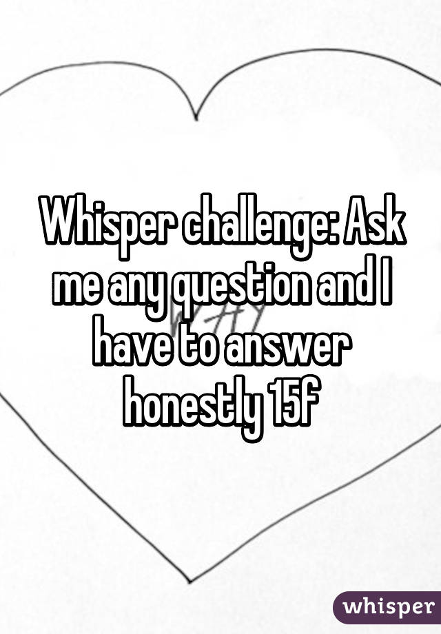 Whisper challenge: Ask me any question and I have to answer honestly 15f