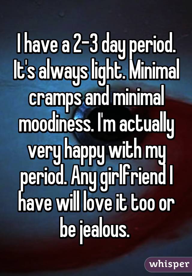 I have a 2-3 day period. It's always light. Minimal cramps and minimal moodiness. I'm actually very happy with my period. Any girlfriend I have will love it too or be jealous. 