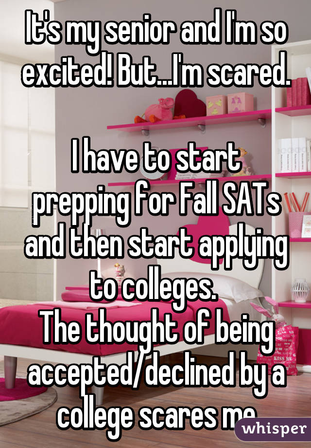 It's my senior and I'm so excited! But...I'm scared. 
I have to start prepping for Fall SATs and then start applying to colleges. 
The thought of being accepted/declined by a college scares me