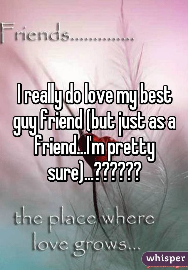 I really do love my best guy friend (but just as a friend...I'm pretty sure)...??????
