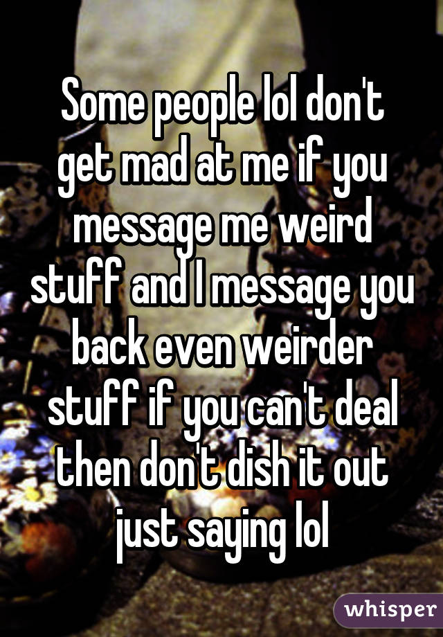 Some people lol don't get mad at me if you message me weird stuff and I message you back even weirder stuff if you can't deal then don't dish it out just saying lol