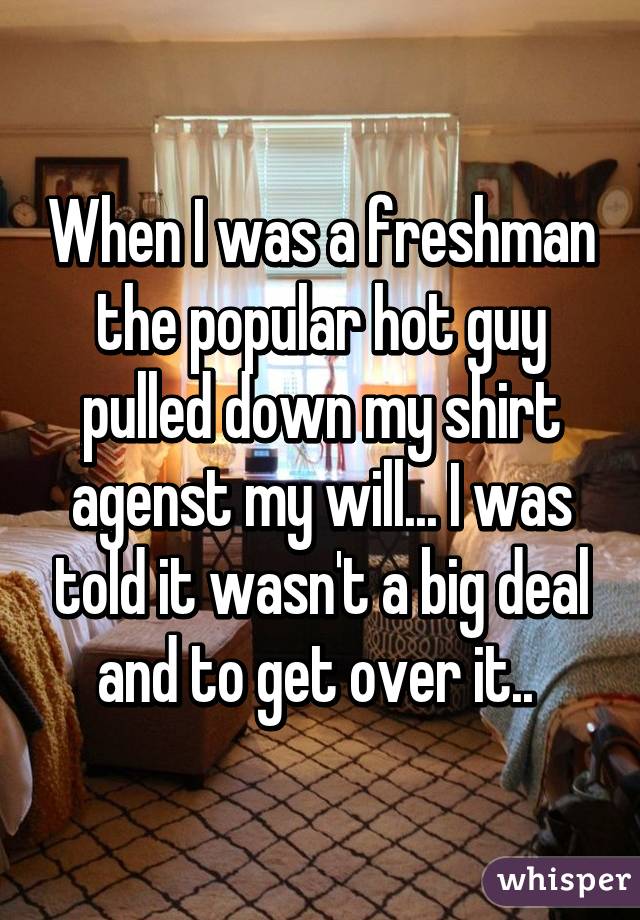 When I was a freshman the popular hot guy pulled down my shirt agenst my will... I was told it wasn't a big deal and to get over it.. 