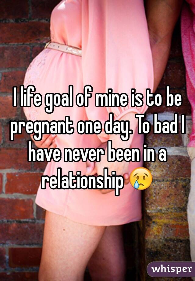 I life goal of mine is to be pregnant one day. To bad I have never been in a relationship 😢