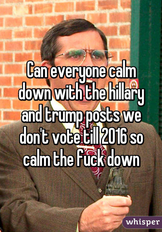 Can everyone calm down with the hillary and trump posts we don't vote till 2016 so calm the fuck down