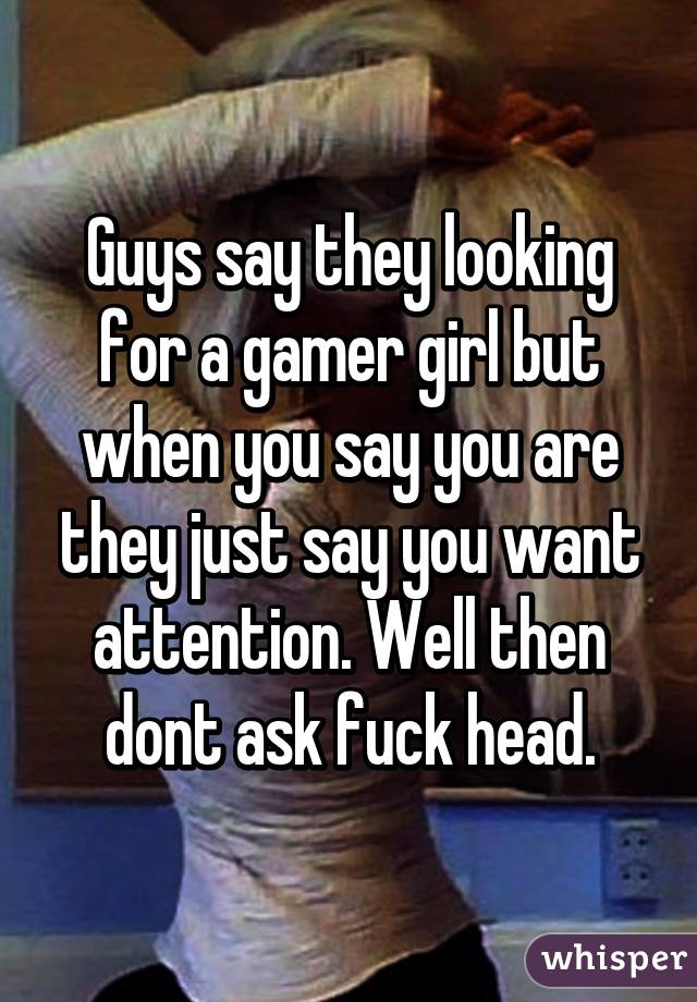 Guys say they looking for a gamer girl but when you say you are they just say you want attention. Well then dont ask fuck head.