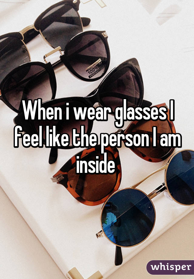 When i wear glasses I feel like the person I am inside 
