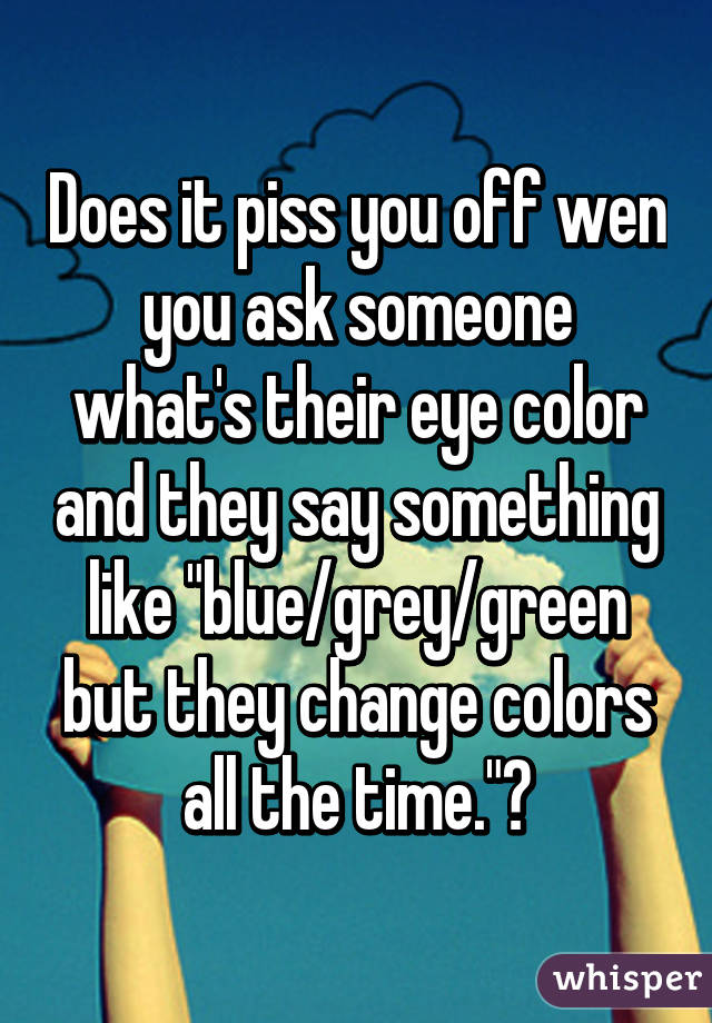 Does it piss you off wen you ask someone what's their eye color and they say something like "blue/grey/green but they change colors all the time."?