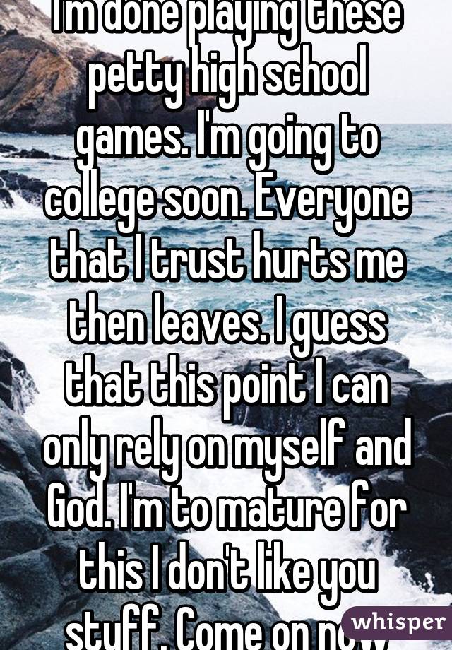 I'm done playing these petty high school games. I'm going to college soon. Everyone that I trust hurts me then leaves. I guess that this point I can only rely on myself and God. I'm to mature for this I don't like you stuff. Come on now