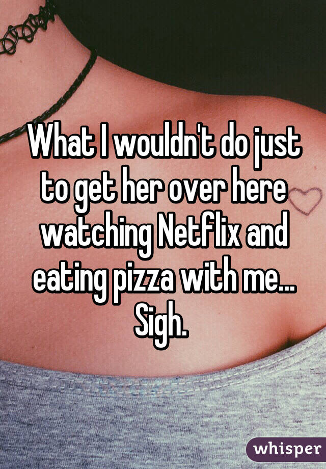 What I wouldn't do just to get her over here watching Netflix and eating pizza with me... Sigh. 