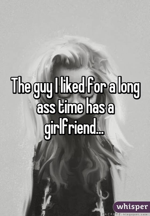 The guy I liked for a long ass time has a girlfriend... 