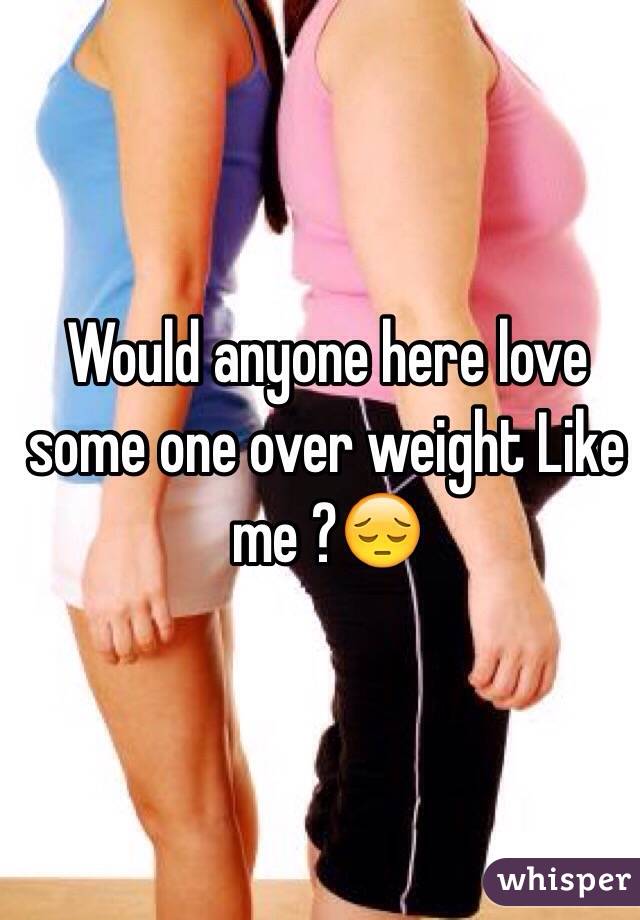 Would anyone here love some one over weight Like me ?😔