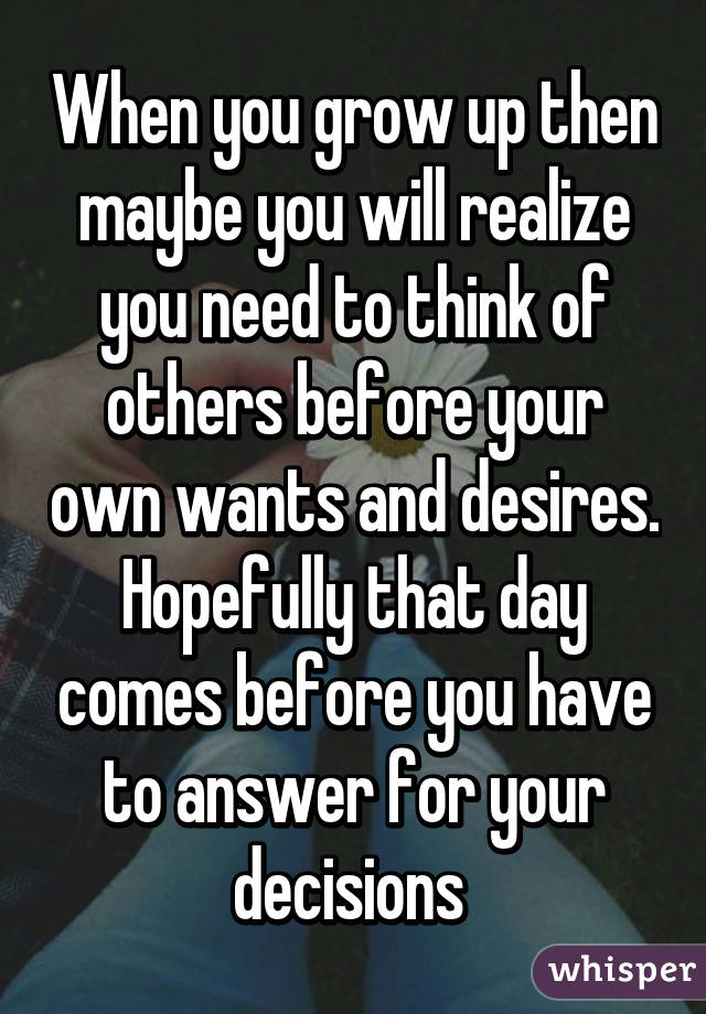When you grow up then maybe you will realize you need to think of others before your own wants and desires. Hopefully that day comes before you have to answer for your decisions 
