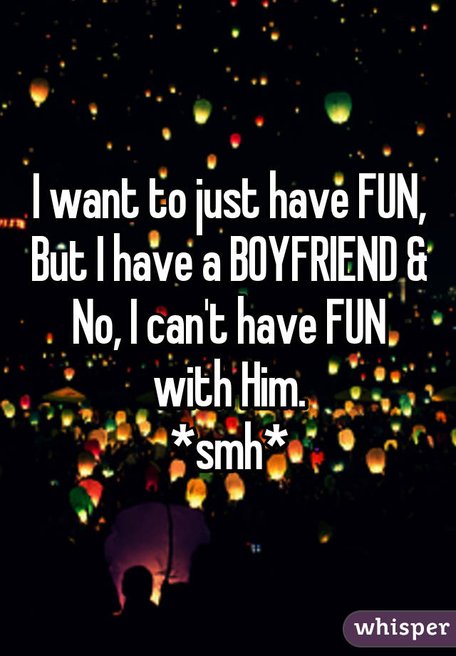 I want to just have FUN, But I have a BOYFRIEND & No, I can't have FUN with Him.
*smh*