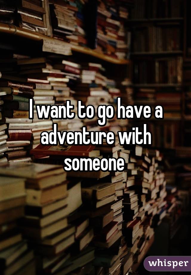 I want to go have a adventure with someone 